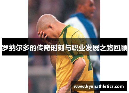 罗纳尔多的传奇时刻与职业发展之路回顾