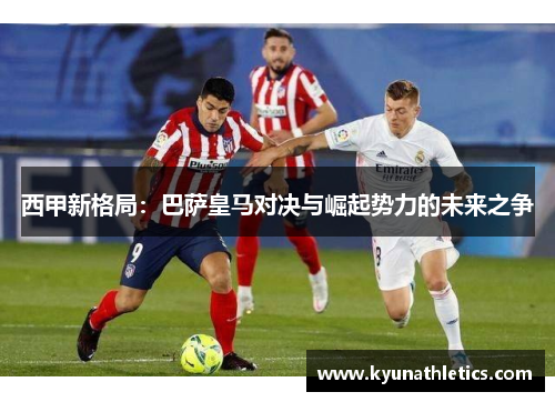 西甲新格局：巴萨皇马对决与崛起势力的未来之争