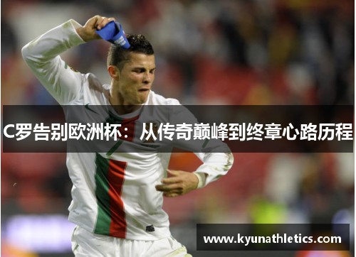 C罗告别欧洲杯：从传奇巅峰到终章心路历程