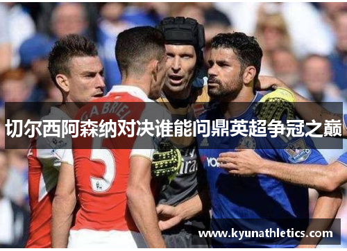 切尔西阿森纳对决谁能问鼎英超争冠之巅